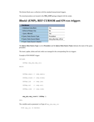 The bottom block uses a collection with the standard transactionnal triggers.
The stored procedures are located in the PKG_EMP package shipped with the scripts.
Block1 (EMP), REF CURSOR and ON-xxx triggers
The Query Data Source Type is set to Procedure and the Query Data Source Name indicates the name of the query
procedure.
The insert, update, delete and lock orders are managed in the corresponding On-xxx triggers:
Example of ON-INSERT trigger:
DECLARE
LR$Emp emp_pkg.emp_rec;
BEGIN
LR$Emp.empno := :emp.empno;
LR$Emp.ename := :emp.ename;
LR$Emp.job := :emp.job;
LR$Emp.sal := :emp.sal;
LR$Emp.comm := :emp.comm;
emp_pkg.emp_insert( LR$Emp );
END;
The variable used as parameter is of type of emp_pkg.emp_rec
TYPE emp_rec IS RECORD(
 