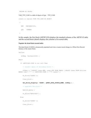 RETURN AS VALUE;
TAB_TYP_CASE is a table of objects of type : TYP_CASE
create or replace TYPE TYP_CASE AS OBJECT
(
EMP VARCHAR2(10),
QTE NUMBER
)
In this sample, the first block (ARTICLES) displays the standard columns of the ARTICLE table
and the second block (detail) displays the columns of its nested table.
Populate the detail block (nested table)
The detail block (CASES) is dynamically populated each time a master record change in a When-New-Record-
Instance of the master block:
Declare
LC$Req Varchar2(256) ;
Begin
If :ARTICLES.CODE Is not null Then
-- Dynamic query of secondary block --
LC$Req := '(SELECT cases.EMP, cases.QTE FROM TABLE ( SELECT cases FROM articles
WHERE code = ''' || :ARTICLES.CODE || ''') cases)' ;
Go_Block('CASES' );
Clear_Block ;
Set_Block_Property( 'CASES', QUERY_DATA_SOURCE_NAME, LC$Req ) ;
-- populate the block --
Execute_Query ;
Go_Block('ARTICLES') ;
Else
Go_Block('CASES' );
Clear_Block ;
 
