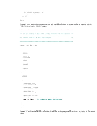Go_Block('ARTICLES') ;
End if ;
End ;
Because it is not possible to create a new article with a NULL collection, we have to handle the insertion into the
ARTICLE table in a ON-INSERT trigger:
--------------------------------------------------------------
-- we are doing an explicit insert because the new record --
-- cannot contain a NULL collection --
--------------------------------------------------------------
INSERT INTO ARTICLES
(
CODE,
LIBELLE,
PRIX,
QTETOT,
CASES
)
VALUES
(
:ARTICLES.CODE,
:ARTICLES.LIBELLE,
:ARTICLES.PRIX,
:ARTICLES.QTETOT,
TAB_TYP_CASE() -- insert an empty collection
)
;
Indeed, if we insert a NULL collection, it will be no longer possible to insert anything in the nested
table.
 