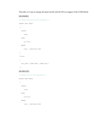 Then after, it is easy to manage the detail records with the ON-xxx triggers of the CASES block:
ON-INSERT:
-- Insert the row in the collection --
INSERT INTO TABLE
(
SELECT
cases
FROM
articles
WHERE
code = :ARTICLES.CODE
)
Values
(
TYP_CASE( :CASES.EMP, :CASES.QTE )
);
ON-DELETE:
-- Delete row in the collection --
DELETE FROM TABLE
(
SELECT
cases
FROM
articles
WHERE
code = :ARTICLES.CODE
 