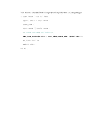 Then, the source table of the block is changed dynamically in the When-List-Changed trigger:
If :CTRL.CHOIX is not null Then
:global.choix := :ctrl.choix ;
clear_form ;
:ctrl.choix := :global.choix ;
-- change the Query Data Source --
Set_Block_Property('TEST2', QUERY_DATA_SOURCE_NAME, :global.CHOIX );
go_block('TEST2');
execute_query;
End if ;
 