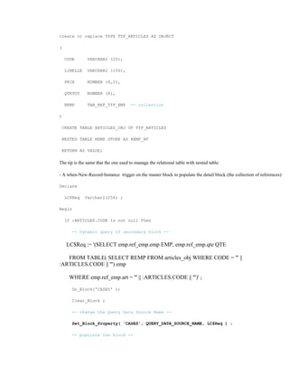 create or replace TYPE TYP_ARTICLES AS OBJECT
(
CODE VARCHAR2 (20),
LIBELLE VARCHAR2 (100),
PRIX NUMBER (8,2),
QTETOT NUMBER (8),
REMP TAB_REF_TYP_EMP -- collection
)
CREATE TABLE ARTICLES_OBJ OF TYP_ARTICLES
NESTED TABLE REMP STORE AS REMP_NT
RETURN AS VALUE;
The tip is the same that the one used to manage the relational table with nested table:
- A when-New-Record-Instance trigger on the master block to populate the detail block (the collection of references):
Declare
LC$Req Varchar2(256) ;
Begin
If :ARTICLES.CODE Is not null Then
-- Dynamic query of secondary block --
LC$Req := '(SELECT emp.ref_emp.emp EMP, emp.ref_emp.qte QTE
FROM TABLE( SELECT REMP FROM articles_obj WHERE CODE = ''' ||
:ARTICLES.CODE || ''') emp
WHERE emp.ref_emp.art = ''' || :ARTICLES.CODE || ''')' ;
Go_Block('CASES' );
Clear_Block ;
-- change the Query Data Source Name --
Set_Block_Property( 'CASES', QUERY_DATA_SOURCE_NAME, LC$Req ) ;
-- populate the block --
 
