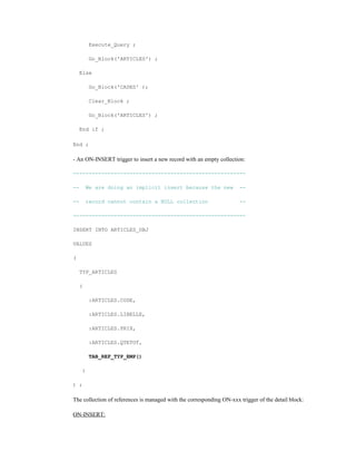 Execute_Query ;
Go_Block('ARTICLES') ;
Else
Go_Block('CASES' );
Clear_Block ;
Go_Block('ARTICLES') ;
End if ;
End ;
- An ON-INSERT trigger to insert a new record with an empty collection:
-------------------------------------------------------
-- We are doing an implicit insert because the new --
-- record cannot contain a NULL collection --
-------------------------------------------------------
INSERT INTO ARTICLES_OBJ
VALUES
(
TYP_ARTICLES
(
:ARTICLES.CODE,
:ARTICLES.LIBELLE,
:ARTICLES.PRIX,
:ARTICLES.QTETOT,
TAB_REF_TYP_EMP()
)
) ;
The collection of references is managed with the corresponding ON-xxx trigger of the detail block:
ON-INSERT:
 