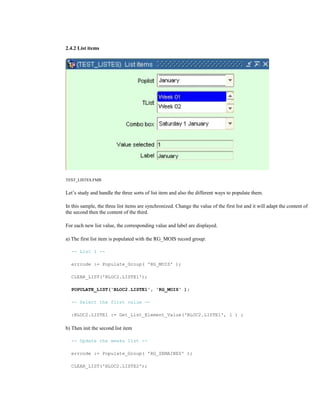 2.4.2 List items
TEST_LISTES.FMB
Let’s study and handle the three sorts of list item and also the different ways to populate them.
In this sample, the three list items are synchronized. Change the value of the first list and it will adapt the content of
the second then the content of the third.
For each new list value, the corresponding value and label are displayed.
a) The first list item is populated with the RG_MOIS record group:
-- List 1 --
errcode := Populate_Group( 'RG_MOIS' );
CLEAR_LIST('BLOC2.LISTE1');
POPULATE_LIST('BLOC2.LISTE1', 'RG_MOIS' );
-- Select the first value --
:BLOC2.LISTE1 := Get_List_Element_Value('BLOC2.LISTE1', 1 ) ;
b) Then init the second list item
-- Update the weeks list --
errcode := Populate_Group( 'RG_SEMAINES' );
CLEAR_LIST('BLOC2.LISTE2');
 