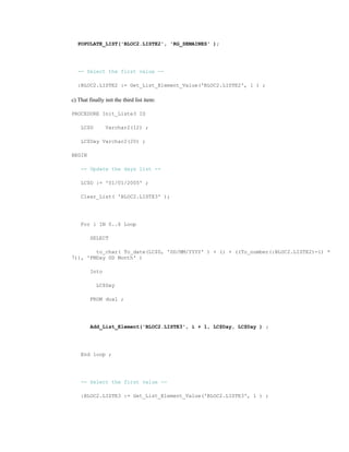POPULATE_LIST('BLOC2.LISTE2', 'RG_SEMAINES' );
-- Select the first value --
:BLOC2.LISTE2 := Get_List_Element_Value('BLOC2.LISTE2', 1 ) ;
c) That finally init the third list item:
PROCEDURE Init_Liste3 IS
LC$D Varchar2(12) ;
LC$Day Varchar2(20) ;
BEGIN
-- Update the days list --
LC$D := '01/01/2005' ;
Clear_List( 'BLOC2.LISTE3' );
For i IN 0..6 Loop
SELECT
to_char( To_date(LC$D, 'DD/MM/YYYY' ) + (i + ((To_number(:BLOC2.LISTE2)-1) *
7)), 'FMDay DD Month' )
Into
LC$Day
FROM dual ;
Add_List_Element('BLOC2.LISTE3', i + 1, LC$Day, LC$Day ) ;
End loop ;
-- Select the first value --
:BLOC2.LISTE3 := Get_List_Element_Value('BLOC2.LISTE3', 1 ) ;
 