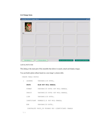 2.4.3 Image items
ALBUM_PHOTO.FMB
This dialog is the main part of the ensemble that allows to search, attach and display images.
You can build a photo album based on a one image’s column table.
CREATE TABLE PHOTOS
( LEGENDE VARCHAR2(100 BYTE),
PHOTO BLOB NOT NULL ENABLE,
FORMAT VARCHAR2(50 BYTE) NOT NULL ENABLE,
CREDIT VARCHAR2(50 BYTE) NOT NULL ENABLE,
LIEN VARCHAR2(100 BYTE),
IDENTIFIANT NUMBER(5,0) NOT NULL ENABLE,
NOM VARCHAR2(50 BYTE),
CONSTRAINT PHOTO_PK PRIMARY KEY (IDENTIFIANT) ENABLE
) ;
 