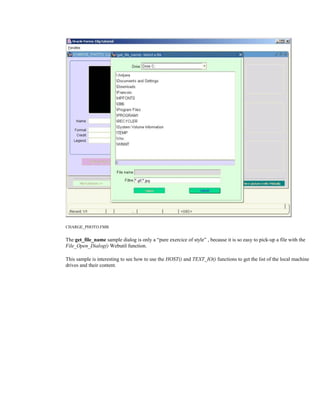 CHARGE_PHOTO.FMB
The get_file_name sample dialog is only a “pure exercice of style” , because it is so easy to pick-up a file with the
File_Open_Dialog() Webutil function.
This sample is interesting to see how to use the HOST() and TEXT_IO() functions to get the list of the local machine
drives and their content.
 