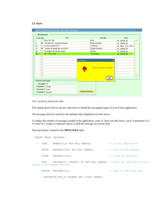 2.5 Alerts
TEST_ALERTES_MESSAGES.FMB
This dialog shows how to use the Alert boxes to build the messaging engine of your Forms application.
The message texts are read from the database then displayed via Alert boxes.
To reduce the number of messages needed in the application, some of them can take from 1 up to 3 parmeters (%1,
%2 and %3). A pipe (|) character allows to split the message on several lines.
The main block is based on the MESSAGES table.
CREATE TABLE MESSAGES
( CODE NUMBER(5,0) NOT NULL ENABLE, -- unique identifiant
TEXTE VARCHAR2(256) NOT NULL ENABLE, -- text of the message
TITRE VARCHAR2(100), -- title of the alert
STOP VARCHAR2(1) DEFAULT 'N' NOT NULL ENABLE, -- Shall we stop the process ?
(raise form_trigger_failure)
ALERTE VARCHAR2(15), -- name of the alert box
CONSTRAINT MSG_PK PRIMARY KEY (CODE) ENABLE
 