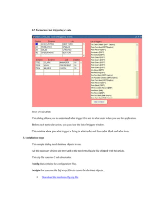 2.7 Forms internal triggering events
TEST_CYCLES.FMB
This dialog allows you to understand what trigger fire and in what order when you use the application.
Before each particular action, you can clear the list of triggers window.
This window show you what trigger is firing in what order and from what block and what item.
3. Installation steps
This sample dialog need database objects to run.
All the necessary objects are provided in the tutoforms10g.zip file shipped with the article.
This zip file contains 2 sub directories:
/config that contains the configuration files.
/scripts that contains the Sql script files to create the database objects.
 Download the tutoforms10g.zip file
 