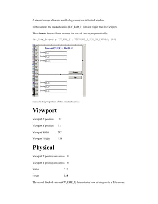 A stacked canvas allows to scroll a big canvas in a delimited window.
In this sample, the stacked canvas (CV_EMP_1) is twice bigger than its viewport.
The <Down> button allows to move the stacked canvas programatically:
Set_View_Property('CV_EMP_1', VIEWPORT_Y_POS_ON_CANVAS, 140) ;
Here are the properties of this stacked canvas:
Viewport
Viewport X position 77
Viewport Y position 11
Viewport Width 212
Viewport Height 138
Physical
Viewport X position on canvas 0
Viewport Y position on canvas 0
Width 212
Height 324
The second Stacked canvas (CV_EMP_3) demonstrates how to integrate in a Tab canvas:
 