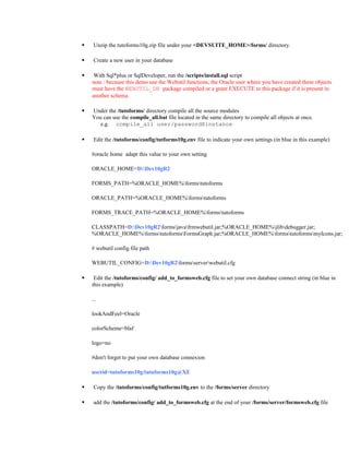  Unzip the tutoforms10g.zip file under your <DEVSUITE_HOME>/forms/ directory.
 Create a new user in your database
 With Sql*plus or SqlDeveloper, run the /scripts/install.sql script
note : because this demo use the Webutil functions, the Oracle user where you have created these objects
must have the WEBUTIL_DB package compiled or a grant EXECUTE to this package if it is present in
another schema.
 Under the /tutoforms/ directory compile all the source modules
You can use the compile_all.bat file located in the same directory to compile all objects at once.
e.g. compile_all user/password@instance
 Edit the /tutoforms/config/tutforms10g.env file to indicate your own settings (in blue in this example)
#oracle home adapt this value to your own setting
ORACLE_HOME=D:Dev10gR2
FORMS_PATH=%ORACLE_HOME%formstutoforms
ORACLE_PATH=%ORACLE_HOME%formstutoforms
FORMS_TRACE_PATH=%ORACLE_HOME%formstutoforms
CLASSPATH=D:Dev10gR2formsjavafrmwebutil.jar;%ORACLE_HOME%jlibdebugger.jar;
%ORACLE_HOME%formstutoformsFormsGraph.jar;%ORACLE_HOME%formstutoformsmyIcons.jar;
# webutil config file path
WEBUTIL_CONFIG=D:Dev10gR2formsserverwebutil.cfg
 Edit the /tutoforms/config/ add_to_formsweb.cfg file to set your own database connect string (in blue in
this example)
...
lookAndFeel=Oracle
colorScheme=blaf
logo=no
#don't forget to put your own database connexion
userid=tutoforms10g/tutoforms10g@XE
 Copy the /tutoforms/config/tutforms10g.env to the /forms/server directory
 add the /tutoforms/config/ add_to_formsweb.cfg at the end of your /forms/server/formsweb.cfg file
 