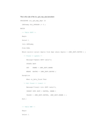 This is the code of the ins_upd_emp_dept procedure:
PROCEDURE ins_upd_emp_dept IS
LN$Dummy PLS_INTEGER := 0 ;
BEGIN
-- Table DEPT --
Begin
Select 1
Into LN$Dummy
From DUAL
Where exists( select deptno from dept where deptno = :EMP_DEPT.DEPTNO ) ;
-- Found -> update --
Message('Update DEPT table');
UPDATE DEPT
SET DNAME = :EMP_DEPT.DNAME
WHERE DEPTNO = :EMP_DEPT.DEPTNO ;
Exception
When no_data_found Then
-- Not found -> insert --
Message('Insert into DEPT table');
INSERT INTO DEPT ( DEPTNO, DNAME )
VALUES ( :EMP_DEPT.DEPTNO, :EMP_DEPT.DNAME ) ;
End ;
-- Table EMP --
Begin
Select 1
 