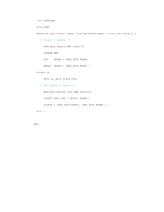 Into LN$Dummy
From DUAL
Where exists( select empno from emp where empno = :EMP_DEPT.EMPNO ) ;
-- Found -> update --
Message('Update EMP table');
UPDATE EMP
SET ENAME = :EMP_DEPT.ENAME
WHERE EMPNO = :EMP_DEPT.EMPNO ;
Exception
When no_data_found Then
-- Not found -> insert --
Message('Insert into EMP table');
INSERT INTO EMP ( EMPNO, ENAME )
VALUES ( :EMP_DEPT.EMPNO, :EMP_DEPT.ENAME ) ;
End ;
END;
 