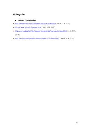 Bibliografia
 Fontes Consultadas
http://www.bancobpi.pt/pagina.asp?s=1&a=5&opt=a, (16.06.2009, 18:47)
https://www.mbnet.pt/oquee.html, (16.05.2009, 20:37)
http://www.sibs.pt/pt/sibs/prodserv/seguranca/paywatch/index.html,(16.05.2009,
20:45)
http://www.sibs.pt/pt/sibs/prodserv/seguranca/paywatch/, (169.06.2009, 21:15).
10
 
