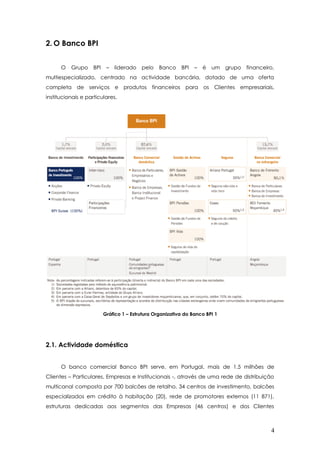 2. O Banco BPI
O Grupo BPI – liderado pelo Banco BPI – é um grupo financeiro,
multiespecializado, centrado na actividade bancária, dotado de uma oferta
completa de serviços e produtos financeiros para os Clientes empresariais,
institucionais e particulares.
Gráfico 1 – Estrutura Organizativa do Banco BPI 1
2.1. Actividade doméstica
O banco comercial Banco BPI serve, em Portugal, mais de 1.5 milhões de
Clientes – Particulares, Empresas e Institucionais -, através de uma rede de distribuição
multicanal composta por 700 balcões de retalho, 34 centros de investimento, balcões
especializados em crédito à habitação (20), rede de promotores externos (11 871),
estruturas dedicadas aos segmentos das Empresas (46 centros) e dos Clientes
4
 