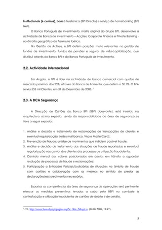 Institucionais (6 centros), banca telefónica (BPI Directo) e serviço de homebanking (BPI
Net).
O Banco Português de Investimento, matriz original do Grupo BPI, desenvolve a
actividade de Banca de Investimento – Acções, Corporate Finance e Private Banking -
no âmbito geográfico da Península Ibérica.
Na Gestão de Activos, o BPI detém posições muito relevantes na gestão de
fundos de investimento, fundos de pensões e seguros de vida-capitalização, que
distribui através do Banco BPI e do Banco Português de Investimento.
2.2. Actividade internacional
Em Angola, o BPI é líder na actividade de banca comercial com quotas de
mercado próximas dos 25%, através do Banco de Fomento, que detém a 50.1%. O BFA
servia 553 mil Clientes, em 31 de Dezembro de 2008. 1
2.3. A DCA Segurança
A Direcção de Cartões do Banco BPI (BBPI doravante), está inserida na
arquitectura acima exposta, sendo da responsabilidade da área de segurança os
itens a seguir expostos:
1. Análise e decisão e tratamento de reclamações de transacções de clientes e
eventual regularização (redes multibanco, Visa e MasterCard);
2. Prevenção de Fraude: análise de movimentos que indiciem possível fraude;
3. Análise e decisão de tratamento das situações de fraude reportadas e eventual
regularização nas contas dos clientes dos processos de utilização fraudulenta;
4. Controlo mensal dos valores posicionados em contas em trânsito a aguardar
resolução de processos de fraude e reclamações;
5. Participação a Entidades Policiais/Judiciárias de situações no âmbito de fraude
com cartões e colaboração com as mesmas no sentido de prestar as
declarações/esclarecimentos necessários.
Expostas as competências da área de segurança de operações será pertinente
elencar as medidas preventivas levadas a cabo pelo BBPI no combate à
contrafacção e utilização fraudulenta de cartões de débito e de crédito.
1
Cfr. http://www.bancobpi.pt/pagina.asp?s=1&a=5&opt=a, (16.06.2009, 18:47)
5
 