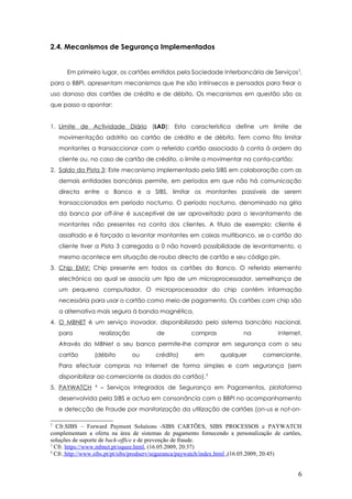2.4. Mecanismos de Segurança Implementados
Em primeiro lugar, os cartões emitidos pela Sociedade Interbancária de Serviços2
,
para o BBPI, apresentam mecanismos que lhe são intrínsecos e pensados para frear o
uso danoso dos cartões de crédito e de débito. Os mecanismos em questão são os
que passo a apontar:
1. Limite de Actividade Diário (LAD): Esta característica define um limite de
movimentação adstrito ao cartão de crédito e de débito. Tem como fito limitar
montantes a transaccionar com o referido cartão associado à conta à ordem do
cliente ou, no caso de cartão de crédito, o limite a movimentar na conta-cartão;
2. Saldo da Pista 3: Este mecanismo implementado pela SIBS em colaboração com as
demais entidades bancárias permite, em períodos em que não há comunicação
directa entre o Banco e a SIBS, limitar os montantes passíveis de serem
transaccionados em período nocturno. O período nocturno, denominado na gíria
da banca por off-line é susceptível de ser aproveitado para o levantamento de
montantes não presentes na conta dos clientes. A titulo de exemplo: cliente é
assaltado e é forçado a levantar montantes em caixas multibanco, se o cartão do
cliente tiver a Pista 3 carregada a 0 não haverá possibilidade de levantamento, o
mesmo acontece em situação de roubo directo de cartão e seu código pin.
3. Chip EMV: Chip presente em todos os cartões do Banco. O referido elemento
electrónico ao qual se associa um tipo de um microprocessador, semelhança de
um pequeno computador. O microprocessador do chip contém informação
necessária para usar o cartão como meio de pagamento. Os cartões com chip são
a alternativa mais segura à banda magnética.
4. O MBNET é um serviço inovador, disponibilizado pelo sistema bancário nacional,
para realização de compras na Internet.
Através do MBNet o seu banco permite-lhe comprar em segurança com o seu
cartão (débito ou crédito) em qualquer comerciante.
Para efectuar compras na Internet de forma simples e com segurança (sem
disponibilizar ao comerciante os dados do cartão).3
5. PAYWATCH 4
– Serviços Integrados de Segurança em Pagamentos, plataforma
desenvolvida pela SIBS e actua em consonância com o BBPI no acompanhamento
e detecção de Fraude por monitorização da utilização de cartões (on-us e not-on-
2
Cfr.SIBS – Forward Payment Solutions -SIBS CARTÕES, SIBS PROCESSOS e PAYWATCH
complementam a oferta na área de sistemas de pagamento fornecendo a personalização de cartões,
soluções de suporte de back-office e de prevenção de fraude.
3
Cfr. https://www.mbnet.pt/oquee.html, (16.05.2009, 20:37)
4
Cfr. http://www.sibs.pt/pt/sibs/prodserv/seguranca/paywatch/index.html ,(16.05.2009, 20:45)
6
 