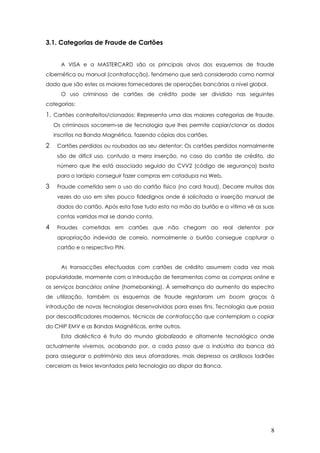3.1. Categorias de Fraude de Cartões
A VISA e a MASTERCARD são os principais alvos dos esquemas de fraude
cibernética ou manual (contrafacção), fenómeno que será considerado como normal
dado que são estes os maiores fornecedores de operações bancárias a nível global.
O uso criminoso de cartões de crédito pode ser dividido nas seguintes
categorias:
1. Cartões contrafeitos/clonados: Representa uma das maiores categorias de fraude.
Os criminosos socorrem-se de tecnologia que lhes permite copiar/clonar os dados
inscritos na Banda Magnética, fazendo cópias dos cartões.
2 Cartões perdidos ou roubados ao seu detentor: Os cartões perdidos normalmente
são de difícil uso, contudo a mera inserção, no caso do cartão de crédito, do
número que lhe está associado seguido do CVV2 (código de segurança) basta
para o larápio conseguir fazer compras em catadupa na Web.
3 Fraude cometida sem o uso do cartão físico (no card fraud). Decorre muitas das
vezes do uso em sites pouco fidedignos onde é solicitada a inserção manual de
dados do cartão. Após esta fase tudo esta na mão do burlão e a vítima vê as suas
contas varridas mal se dando conta.
4 Fraudes cometidas em cartões que não chegam ao real detentor por
apropriação indevida de correio, normalmente o burlão consegue capturar o
cartão e o respectivo PIN.
As transacções efectuadas com cartões de crédito assumem cada vez mais
popularidade, mormente com a introdução de ferramentas como as compras online e
os serviços bancários online (homebanking). Á semelhança do aumento do espectro
de utilização, também os esquemas de fraude registaram um boom graças à
introdução de novas tecnologias desenvolvidas para esses fins. Tecnologia que passa
por descodificadores modernos, técnicas de contrafacção que contemplam o copiar
do CHIP EMV e as Bandas Magnéticas, entre outros.
Esta dialéctica é fruto do mundo globalizado e altamente tecnológico onde
actualmente vivemos, acabando por, a cada passo que a indústria da banca dá
para assegurar o património dos seus aforradores, mais depressa os ardilosos ladrões
cerceiam os freios levantados pela tecnologia ao dispor da Banca.
8
 