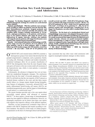 Ovarian Sex Cord–Stromal Tumors in Children
                               and Adolescents

      By D.T. Schneider, G. Calaminus, R. Wessalowksi, R. Pathmanathan, B. Selle, W. Sternschulte, D. Harms, and U. Gobel
                                                                                                                     ¨


   Purpose: To develop diagnostic standards and a risk-               overall survival was 0.89 ؎ 0.05 (49 of 54 patients). Prog-
adapted therapeutic strategy for ovarian sex cord–stromal             nosis correlated with stage (event-free survival ؎ SD: IA, 1.0
tumors (OSCST).                                                       [27 of 27 patients]; IC, 0.76 ؎ 0.09 [16 of 21 patients]; and
   Patients and Methods: Fifty-four patients were prospec-            II/III, 0.67 ؎ 0.19 [four of six patients]; P ‫ .)20. ؍‬Ten of 15
tively enrolled as follow-up patients onto the German Ma-             patients treated with chemotherapy, including four of six
ligne Keimzelltumoren protocols. Surgical protocols and               stage II to III patients, are alive after a median follow-up of
histopathology were reviewed centrally (53 patients with              33 months.




                                                                                                                                                    Downloaded from jco.ascopubs.org on February 25, 2013. For personal use only. No other uses without permission.
complete data). Surgery included ovariectomy in 18 pa-                   Conclusion: On the basis of a standardized clinical and
tients, salpingo-ovariectomy in 34 patients, and hysterec-            histopathologic assessment, risk-adapted therapeutic strate-
tomy in one patient. Patients with stage IA tumors were               gies for OSCST can be evaluated. Considering our experience,
followed-up at regular intervals, whereas nine patients               we would recommend that stage IA tumors be followed up at
with stage IC and six patients with stage II to III tumors were       regular intervals, whereas we would recommend cisplatin-
treated with cisplatin-based chemotherapy.                            based chemotherapy in stage IC tumors with preoperative
   Results: International Federation of Gynecology and Ob-            rupture or malignant ascites, especially those with high mitotic




                                                                                                                                                                      Copyright © 2003 American Society of Clinical Oncology. All rights reserved.
stetrics stage was IA in 27 patients, IC in 21 patients, II in        activity. Finally, cisplatin-based chemotherapy also seems to
three patients, and III in three patients. After a median             be effective in advanced-stage tumors.
follow-up of 59 months (range, 6 to 193 months), event-free              J Clin Oncol 21:2357-2363. © 2003 by American
survival ؎ SD was 0.86 ؎ 0.05 (47 of 54 patients) and                 Society of Clinical Oncology.



      VARIAN SEX cord–stromal tumors (OSCST) constitute a             logic assessment that may allow more valid conclusions with
O      heterogeneous group of rare tumors that develop from the
gonadal nongerminative component, such as granulosa, Sertoli,
                                                                      regard to meaningful treatment strategies in these tumors.

or Leydig cells. Histologic evaluation and modern immunohis-                               PATIENTS AND METHODS
tochemical techniques allow for an accurate classiﬁcation of             Between 1985 and 2000, 54 patients with OSCST were reported as
OSCST that distinguishes them from the more frequent malig-           follow-up patients to the consecutive protocols for nontesticular germ cell
nant germ cell tumors or the rare ovarian small-cell carcinoma of     tumors Maligne Keimzelltumoren (MAKEI) of the German Society of
the hypercalcemic type, which, in most patients, is associated        Pediatric Oncology and Hematology. Patients gave informed consent to data
with fatal outcome.                                                   collection and evaluation. Data have been prospectively recorded according
                                                                      to the standards of the MAKEI protocols.7 The MAKEI protocols have been
   Unfortunately, the advances in diagnosis have not yet trans-
                                                                      approved by the responsible Ethics Committee at the Heinrich-Heine-
lated into standardized therapeutic strategies. The conclusions       University in Dusseldorf, Germany.
                                                                                       ¨
derived from the ﬁrst study1 of juvenile granulosa cell tumors           Radiographic assessment included abdominal ultrasound and computer-
(JGCTs) still hold true that the vast majority of JGCT present as     ized tomography. Serum alpha1-fetoprotein and human chorionic gonadotro-
localized disease conﬁned to the ovary and that these tumors          pin were measured to exclude secreting germ cell tumors. Because there was
                                                                      no recommendation for the evaluation of inhibin as a serologic tumor
usually behave in a benign manner despite having histopatho-
                                                                      marker, inhibin was not assessed on a regular basis.
logic features of malignancy. Conversely, advanced JGCT and
poorly differentiated Sertoli-Leydig cell tumors (SLCTs) are
considered prognostically poor, and the impact of chemotherapy
in such tumors is a controversial issue.1-3
   The current literature provides only a few case reports about         From the Department of Pediatric Hematology and Oncology, Children’s
                                                                      Hospital, Heinrich-Heine-University Medical Center, Dusseldorf; Depart-
                                                                                                                              ¨
successfully treated patients with advanced or recurrent              ment of Pediatric Hematology and Oncology, Children’s Hospital, Univer-
OSCST.4-6 In these reports, a broad range of chemotherapeutic         sity of Heidelberg; Children’s Hospital Koln, Koln; and Institute for
                                                                                                                  ¨       ¨
agents has been applied in different combinations. However, no        Pediatric Pathology, Christian-Albrechts-University, Kiel, Germany.
meaningful conclusions can be drawn from these case reports              Submitted May 2, 2002; accepted February 28, 2003.
                                                                         Supported by the Deutsche Krebshilfe, Bonn, Germany.
with regard to the respective efﬁcacy of the different regimens.         Address reprint requests to D.T. Schneider, MD, Clinic of Pediatric
   Therefore, we have prospectively evaluated a large series of       Oncology, Hematology, and Immunology, Children’s Hospital, University
children with OSCST diagnosed and treated according to uni-           Hospital Dusseldorf, Heinrich-Heine-University, Moorenstr 5, D-40225
                                                                                  ¨
form standards. The objective of this study is to deﬁne prognos-      Dusseldorf, Germany; email: dominik.schneider@uni-duesseldorf.de.
                                                                        ¨
                                                                         © 2003 by American Society of Clinical Oncology.
tic parameters on the basis of a thorough clinical and histopatho-       0732-183X/03/2112-2357/$20.00



Journal of Clinical Oncology, Vol 21, No 12 (June 15), 2003: pp 2357-2363                                                                2357
DOI: 10.1200/JCO.2003.05.038
 