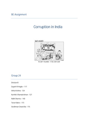 BE Assignment




                               Corruption in India




Group 24

Division B

Gayatri R Hegde – 117

Ishita Krishna - 124

Karthik K Ramakrishnan - 127

Nidhi Sharma – 140

Tarun Kabra – 173

Vardhman Chand Rai - 175
 