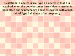 Gestational diabetes is like Type 2 diabetes in that it is
 acquired when the body becomes insensitive to insulin. It
takes place during pregnancy, and is associated with a high
          risk of Type 2 diabetes after pregnancy.
 