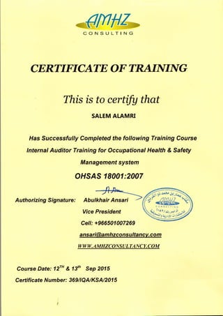 CONSULTING
CERTIFICATE OF TRAINING
This is to certify that
SALEM ALAMRI
Has Successfully Completed the following Training Course
Internal Auditor Training for Occupational Health & Safety
Management system
OHSAS 18001:2007
Cel/:+966501007269
Authorizing Signature: Abulkhair Ansari
Vice President
ansari@amhzconsultancy.com
www.AMHZCONSULTANCY.COM
Course Date: 12TH& 13th
Sep 2015
Certificate Number: 36911QAIKSAI2015
 