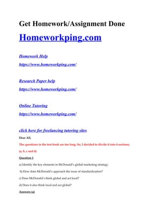 Get Homework/Assignment Done
Homeworkping.com
Homework Help
https://www.homeworkping.com/
Research Paper help
https://www.homeworkping.com/
Online Tutoring
https://www.homeworkping.com/
click here for freelancing tutoring sites
Dear All,
The questions in the text book are too long. So, I decided to divide it into 4 sections;
(a, b, c and d)
Question 1
a) Identify the key elements in McDonald’s global marketing strategy.
b) How does McDonald’s approach the issue of standardization?
c) Does McDonald’s think global and act local?
d) Does it also think local and act global?
Answers (a)
 