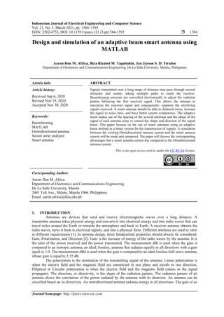 Indonesian Journal of Electrical Engineering and Computer Science
Vol. 21, No. 3, March 2021, pp. 1584~1593
ISSN: 2502-4752, DOI: 10.11591/ijeecs.v21.i3.pp1584-1593  1584
Journal homepage: http://ijeecs.iaescore.com
Design and simulation of an adaptive beam smart antenna using
MATLAB
Aaron Don M. Africa, Rica Rizabel M. Tagabuhin, Jan Jayson S. D. Tirados
Department of Electronics and Communications Engineering, De La Salle University, Manila, Philippines
Article Info ABSTRACT
Article history:
Received Sep 6, 2020
Revised Nov 19, 2020
Accepted Nov 30, 2020
Signals transmitted over a long range of distance may pass through several
obstacles and scatter, taking multiple paths to reach the receiver.
Beamforming antennas are controlled electronically to adjust the radiation
pattern following the first received signal. This allows the antenna to
maximize the received signal and consequently, suppress the interfering
signals received. A smart antenna should be able to diminish noise, increase
the signal to noise ratio, and have better system competence. The adaptive
beam makes use of the spacing of the several antennas and the phase of the
signal of each antenna array to control the shape and direction of the signal
beam. This paper focuses on the use of smart antennas using an adaptive
beam method as a better system for the transmission of signals. A simulation
between the existing Omnidirectional antenna system and the smart antenna
system will be made and compared. The paper will discuss the corresponding
advantages that a smart antenna system has compared to the Omnidirectional
antenna system.
Keywords:
Beamforming
MATLAB
Omnidirectional antenna
Sensor array analyzer
Smart antenna
This is an open access article under the CC BY-SA license.
Corresponding Author:
Aaron Don M. Africa
Department of Electronics and Communications Engineering
De La Salle University, Manila
2401 Taft Ave., Malate, Manila 1004, Philippines
Email: aaron.africa@dlsu.edu.ph
1. INTRODUCTION
Antennas are devices that send and receive electromagnetic waves over a long distance. A
transmitter antenna takes physical energy and converts it into electrical energy and into radio waves that can
travel miles around the Earth or towards the atmosphere and back to Earth. A receiver antenna obtains the
radio waves, turns it back to electrical signals, and into a physical form. Different antennas are used to cater
to different requirements [1]. In antenna design, three fundamental properties should always be considered:
Gain, Polarization, and Direction [2]. Gain is the increase of energy of the radio waves by the antenna. It is
the ratio of the power received and the power transmitted. The measurement dBi is used when the gain is
compared to an isotropic antenna, an ideal, lossless, antenna that radiates equally in all directions with a gain
equal to 1.0. The measurement dBd is used when the gain is compared to an ideal lossless half-wave antenna,
whose gain is equal to 2.15 dB.
The polarization is the orientation of the transmitting signal of the antenna. Linear polarization is
when the electric field and the magnetic field are constricted in one plane and travels in one direction.
Elliptical or Circular polarization is when the electric field and the magnetic field rotates as the signal
propagates. The direction, or directivity, is the shape of the radiation pattern. The radiation pattern of an
antenna shows the correlation of the power radiated by the antenna with its direction. An antenna can be
classified based on its directivity. An omnidirectional antenna radiates energy in all directions. The gain of an
 