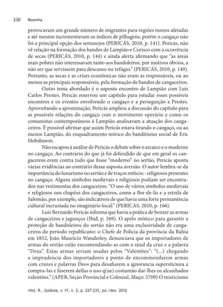 Hist. R., Goiânia, v. 17, n. 2, p. 227-233, jul./dez. 2012
Resenha230
provocavam um grande número de migrantes para regiões menos afetadas
e até mesmo incrementavam os índices de pilhagens, porém o cangaço não
foi a principal opção dos sertanejos (PERICÁS, 2010, p. 141). Pericás, não
vê relação na formação dos bandos de Lampião e Corisco com a ocorrência
de secas (PERICÁS, 2010, p. 144) e ainda alerta afirmando que “as áreas
mais pobres não interessavam tanto aos bandoleiros, por motivos óbvios, a
não ser que servissem para descanso ou refúgio.” (PERICÁS, 2010, p. 149).
Portanto, as secas e as crises econômicas não eram as responsáveis, ou ao
menos as principais responsáveis, pela formação de bandos de cangaceiros.
Outro tema abordado é o suposto encontro de Lampião com Luis
Carlos Prestes. Pericás reservou um capítulo para estudar esses possíveis
encontros e os eventos envolvendo o cangaço e a perseguição a Prestes.
Aproveitando a aproximação, Pericás ampliou a discussão do capítulo para
as possíveis relações do cangaço com o movimento operário e como os
comunistas contemporâneos à Lampião analisavam a atuação dos canga-
ceiros. É possível afirmar que assim Pericás estava tirando o cangaço, ou ao
menos Lampião, do enquadramento teórico do banditismo social de Eric
Hobsbawm.
Não escapou à análise de Pericás o debate sobre o arcaico e o moderno
no cangaço. Ao contrário do que já foi defendido de que em geral os can-
gaceiros eram contra tudo que fosse “moderno” no sertão, Pericás aponta
várias evidências ao contrário dessa suposta aversão. O autor lembra-se da
importância do lunarismo no sertão e de traços míticos - religiosos presentes
no cangaço. Alguns símbolos medievais e religiosos podiam ser encontra-
dos nas vestimentas dos cangaceiros: “O uso de vários símbolos medievais
e religiosos nos chapéus dos cangaceiros, como a flor-de-lis e a estrela de
Salomão, por exemplo, são indicativos de que havia uma forte permanência
cultural incrustada no imaginário local.” (PERICÁS, 2010, p. 166).
Luiz Bernardo Pericás informa que havia a prática de benzer as armas
de cangaceiros e jagunços (Ibid, p. 169). O apelo místico para garantir a
proteção de bandoleiros do sertão não era uma exclusividade de canga-
ceiros do período republicano: o Chefe de Polícia da província da Bahia
em 1852, João Maurício Wanderley, denunciava que os importadores de
armas do sertão estão encomendando-as com o sinal da cruz e a palavra
“Deus”. Estas armas seriam usadas pelos “Valentões”: “(...) chegando
a imprudencia dos importadores a ponto de encommendarem armas
com cruzes e palavras Deos para desafiarem a ignorancia supersticioza a
compra-las e faserem dellas o uso q(ue) costumão dar-lhes os alcunhados
valentões.” (APEB, Seção Provincial e Colonial, Maço: 5709) O misticismo
 