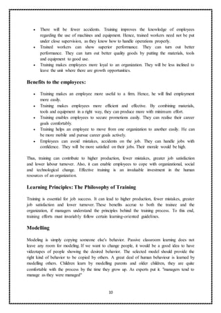 10
 There will be fewer accidents. Training improves the knowledge of employees
regarding the use of machines and equipment. Hence, trained workers need not be put
under close supervision, as they know how to handle operations properly.
 Trained workers can show superior performance. They can turn out better
performance. They can turn out better quality goods by putting the materials, tools
and equipment to good use.
 Training makes employees more loyal to an organization. They will be less inclined to
leave the unit where there are growth opportunities.
Benefits to the employees:
 Training makes an employee more useful to a firm. Hence, he will find employment
more easily.
 Training makes employees more efficient and effective. By combining materials,
tools and equipment in a right way, they can produce more with minimum effort.
 Training enables employees to secure promotions easily. They can realise their career
goals comfortably.
 Training helps an employee to move from one organization to another easily. He can
be more mobile and pursue career goals actively.
 Employees can avoid mistakes, accidents on the job. They can handle jobs with
confidence. They will be more satisfied on their jobs. Their morale would be high.
Thus, training can contribute to higher production, fewer mistakes, greater job satisfaction
and lower labour turnover. Also, it can enable employees to cope with organizational, social
and technological change. Effective training is an invaluable investment in the human
resources of an organization.
Learning Principles: The Philosophy of Training
Training is essential for job success. It can lead to higher production, fewer mistakes, greater
job satisfaction and lower turnover. These benefits accrue to both the trainee and the
organization, if managers understand the principles behind the training process. To this end,
training efforts must invariably follow certain learning-oriented guidelines.
Modelling
Modeling is simply copying someone else's behavior. Passive classroom learning does not
leave any room for modeling. If we want to change people, it would be a good idea to have
videotapes of people showing the desired behavior. The selected model should provide the
right kind of behavior to be copied by others. A great deal of human behaviour is learned by
modelling others. Children learn by modelling parents and older children, they are quite
comfortable with the process by the time they grow up. As experts put it. "managers tend to
manage as they were managed"
 