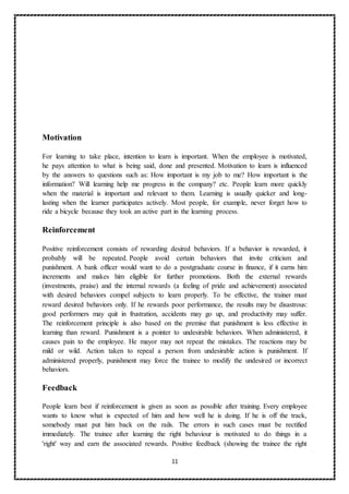 11
Motivation
For learning to take place, intention to learn is important. When the employee is motivated,
he pays attention to what is being said, done and presented. Motivation to learn is influenced
by the answers to questions such as: How important is my job to me? How important is the
information? Will learning help me progress in the company? etc. People learn more quickly
when the material is important and relevant to them. Learning is usually quicker and long-
lasting when the learner participates actively. Most people, for example, never forget how to
ride a bicycle because they took an active part in the learning process.
Reinforcement
Positive reinforcement consists of rewarding desired behaviors. If a behavior is rewarded, it
probably will be repeated. People avoid certain behaviors that invite criticism and
punishment. A bank officer would want to do a postgraduate course in finance, if it earns him
increments and makes him eligible for further promotions. Both the external rewards
(investments, praise) and the internal rewards (a feeling of pride and achievement) associated
with desired behaviors compel subjects to learn properly. To be effective, the trainer must
reward desired behaviors only. If he rewards poor performance, the results may be disastrous:
good performers may quit in frustration, accidents may go up, and productivity may suffer.
The reinforcement principle is also based on the premise that punishment is less effective in
learning than reward. Punishment is a pointer to undesirable behaviors. When administered, it
causes pain to the employee. He mayor may not repeat the mistakes. The reactions may be
mild or wild. Action taken to repeal a person from undesirable action is punishment. If
administered properly, punishment may force the trainee to modify the undesired or incorrect
behaviors.
Feedback
People learn best if reinforcement is given as soon as possible after training. Every employee
wants to know what is expected of him and how well he is doing. If he is off the track,
somebody must put him back on the rails. The errors in such cases must be rectified
immediately. The trainee after learning the right behaviour is motivated to do things in a
'right' way and earn the associated rewards. Positive feedback (showing the trainee the right
 