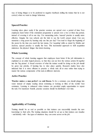12
way of doing things) is to be preferred to negative feedback (telling the trainee that he is not
correct) when we want to change behaviour.
Spaced Practice
Learning takes place easily if the practice sessions are spread over a period of time. New
employees learn better if the orientation programme is spread over a two or three day period,
instead of covering it all in one day. For memorizing tasks, 'massed' practice is usually more
effective. Imagine the way schools ask the kids to say the Lord's prayer aloud. Can you
memorise a long poem by learning only one line per day? You tend to forget the beginning of
the poem by the time you reach the last stanza. For 'acquiring' skills as stated by Mathis and
Jackson, spaced practice is usually the best. This incremental approach to skill acquisition
minimises the physical fatigue that deters learning.
Whole Learning
The concept of whole learning suggests that employees learn better if the job information is
explained as an entire logical process, so that they can see how the various actions fit together
into the 'big picture'. A broad overview of what the trainee would be doing on the job should
be given top priority, if learning has to take place quickly. Research studies have also
indicated that it is more efficient to practice a whole task all at once rather than trying to
master the various components of the task at different intervals.
Active Practice
'Practice makes a man perfect': so said Bacon. To be a swimmer, you should plunge into
water instead of simply reading about swimming or looking at films of the worlds' best
swimmers. Learning is enhanced when trainees are provided ample opportunities to repeat
the task. For maximum benefit, practice sessions should be distributed over time.
Applicability of Training
Training should be as real as possible so that trainees can successfully transfer the new
knowledge to their jobs. The training situations should be set up so that trainees can visualise
- and identify with - the types of situations they can come across on the job.
 