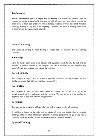 13
Environment
Finally, environment plays a major role in training. It is natural that workers who are
exposed to training in comfortable environments with adequate, well spaced rest periods are
more likely to learn than employees whose training conditions are less than ideal. Generally
speaking, learning is very fast at the beginning. Thereafter, the pace of learning slows down
as opportunities for improvement taper off.
Areas of Training
The Areas of Training in which training is offered may be classified into the following
categories.
Knowledge
Here the trainee learns about a set of rules and regulations about the job, the staff and the
products or services offered by the company. The aim is to make the new employee fully
aware of what goes on inside and outside the company.
Technical Skills
The employee is taught a specific skill (e.g., operating a machine, handling computer etc.) so
that he can acquire that skill and contribute meaningfully.
Social Skills
The employee is made to learn about himself and others, and to develop a right mental
attitude towards the job, colleagues and the company. The principal focus is on teaching the
employee how to be a team member and get ahead.
Techniques
This involves the application of knowledge and skill to various on-the-job situations.
In addition to improving the skills and knowledge of employees, training aims at moulding
employee attitudes: When administered properly, a training programme will go a long way in
obt8ining employee loyalty, support and commitment to company activities.
Types of Training
 