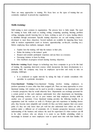 14
There are many approaches to training. We focus here on the types of training that are
commonly employed in present-day organisations.
Skills training:
Skill training is most common in organisations. The process here is fairly simple. The need
for training in basic skills (such as reading, writing, computing, speaking, listening, problem
solving, managing oneself, knowing how to learn, working as part of a team, leading others)
is identified through assessment. Specific training objectives are set and training content is
developed to meet those objectives. Several methods are available for imparting these basic
skills in modern organisations (such as lectures, apprenticeship, on-the-job, coaching etc.).
Before employing these methods, managers should:
 Explain how the training will help the trainees in their jobs.
 Relate the training to the trainees' goals.
 Respect and consider participant responses and use these as a resource.
 Encourage trainees to learn by doing.
 Give feedback on progress toward meeting learning objectives.
Refresher training: Rapid changes in technology may force companies to go in for this kind
of training. By organising short-term courses which incorporate the latest developments in a
particular field, the company may keep its employees up-to-date and ready to take on
emerging challenges.
 It is conducted at regular intervals by taking the help of outside consultants who
specialise in a particular descriptive.
Cross-functional Training: Cross-functional Training involves training employees to
perform operations in areas other than their assigned job. There are many approaches to cross
functional training. Job rotation can be used to provide a manager in one functional area with
a broader perspective than he would otherwise have. Departments can exchange personnel for
a certain period so that each employee understands how other departments are functioning.
High performing workers can act as peer trainers and help employees develop skills in
another area of operation. Cross functional training provides the following benefits to an
organisation (and the workers as well) (1) Workers gain rich experience in handling diverse
jobs; they become more adaptable and versatile (2) they can better engineer their own career
paths (3) they not only know their job well but also understand how others are able to
perform under a different set of constraints (4) A broader perspective increases workers'
understanding of the business and reduces the need for supervision (5) when workers can fill
in for other workers who are absent, it is easier to use flexible scheduling, which is
increasingly in demand as more employees want to spend more time with their families. Eli
 