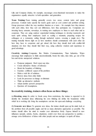 15
Lilly and Company (India), for example, encourages cross-functional movements to make the
organisation equally attractive to both specialists and generalists.
Team Training: Team training generally covers two areas; content tasks and group
processes. Content tasks specify the team's goals such as cost control and problem solving.
Group processes reflect the way members function as a team - for example how they interact
with each other, how they sort out differences, how they participate etc. Companies are
investing heavy amounts, nowadays, in training new employees to listen to each other and to
cooperate. They are using outdoor experiential training techniques to develop teamwork and
team spirit among their employees (such as scaling a mountain, preparing recipes for
colleagues at a restaurant, sailing through uncharted waters, crossing a jungle etc.). The
training basically throws light on (i) how members should communicate with each other (ii)
how they have to cooperate and get ahead (iii) how they should deal with conflict-full
situations (iv) how they should find their way, using collective wisdom and experience to
good advantage.
Creativity training: Companies like Mudra Communications, Titan Industries, Wipro
encourage their employees to think unconventionally, break the rules, take risks, go out of the
box and devise unexpected solutions.
 Postpone judgment: Don't reject any idea
 Create alternative frames of reference
 Break the boundary of thinking
 Examine a different aspect of the problem
 Make a wish list of solutions
 Borrow ideas from other fields
 Look for processes to change or eliminate
 Think up alternative methods
 Adopt another person's perspective
 Question all Assumptions.
In creativity training, trainers often focus on three things:
(a) Breaking away: In order to break away from restrictions, the trainee is expected to (i)
identify the dominant ideas influencing his own thinking (ii) define the boundaries within
which he is working (iii) bring the assumptions out into the open and challenge everything
(b) Generate new ideas: To generate new ideas, the trainee should open up his mind; look at
the problem from all possible angles and list as many alternative approaches as possible. The
trainee should allow his mind to wander over alternatives freely. Expose himself to new
influences (people, articles, books, situations), switch over from one perspective to another, -
arrange cross fertilization of ideas with other people and use analogies to spark off ideas.
 