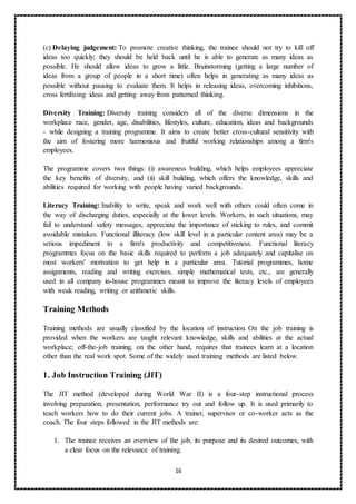 16
(c) Delaying judgement: To promote creative thinking, the trainee should not try to kill off
ideas too quickly; they should be held back until he is able to generate as many ideas as
possible. He should allow ideas to grow a little. Brainstorming (getting a large number of
ideas from a group of people in a short time) often helps in generating as many ideas as
possible without pausing to evaluate them. It helps in releasing ideas, overcoming inhibitions,
cross fertilising ideas and getting away from patterned thinking.
Diversity Training: Diversity training considers all of the diverse dimensions in the
workplace race, gender, age, disabilities, lifestyles, culture, education, ideas and backgrounds
- while designing a training programme. It aims to create better cross-cultural sensitivity with
the aim of fostering more harmonious and fruitful working relationships among a firm's
employees.
The programme covers two things: (i) awareness building, which helps employees appreciate
the key benefits of diversity, and (ii) skill building, which offers the knowledge, skills and
abilities required for working with people having varied backgrounds.
Literacy Training: Inability to write, speak and work well with others could often come in
the way of discharging duties, especially at the lower levels. Workers, in such situations, may
fail to understand safety messages, appreciate the importance of sticking to rules, and commit
avoidable mistakes. Functional illiteracy (low skill level in a particular content area) may be a
serious impediment to a firm's productivity and competitiveness. Functional literacy
programmes focus on the basic skills required to perform a job adequately and capitalise on
most workers' motivation to get help in a particular area. Tutorial programmes, home
assignments, reading and writing exercises, simple mathematical tests, etc., are generally
used in all company in-house programmes meant to improve the literacy levels of employees
with weak reading, writing or arithmetic skills.
Training Methods
Training methods are usually classified by the location of instruction. On the job training is
provided when the workers are taught relevant knowledge, skills and abilities at the actual
workplace; off-the-job training, on the other hand, requires that trainees learn at a location
other than the real work spot. Some of the widely used training methods are listed below.
1. Job Instruction Training (JlT)
The JIT method (developed during World War II) is a four-step instructional process
involving preparation, presentation, performance try out and follow up. It is used primarily to
teach workers how to do their current jobs. A trainer, supervisor or co-worker acts as the
coach. The four steps followed in the JIT methods are:
1. The trainee receives an overview of the job, its purpose and its desired outcomes, with
a clear focus on the relevance of training.
 