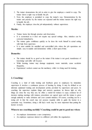 17
2. The trainer demonstrates the job in order to give the employee a model to copy. The
trainer shows a right way to handle the job.
3. Next, the employee is permitted to copy the trainer's way. Demonstrations by the
trainer and practice by the trainee are repeated until the trainee masters the right way
to handle the job.
4. Finally, the employee does the job independently without supervision.
Merits:
 Trainee learns fast through practice and observation.
 It is economical as it does not require any special settings. Also, mistakes can be
corrected immediately.
 The trainee gains confidence quickly as he does the work himself in actual setting
with help from supervisor.
 It is most suitable for unskilled and semi-skilled jobs where the job operations are
simple; easy to explain and demonstrate within a short span of time.
Demerits:
 The trainee should be as good as the trainer if the trainer is not good, transference of
knowledge and skills will be poor.
 While learning, trainee may damage equipment, waste materials, cause accidents
frequently,
 Experienced workers cannot use the machinery while it is being used for training.
2. Coaching:
Coaching is a kind of daily training and feedback given to employees by immediate
supervisors. It involves a continuous process of learning by doing. It may be defined as an
informal, unplanned training and development activity provided by supervisors and peers. In
coaching, the supervisor explains things and answers questions; he throws light on why
things are done the way they are; he offers a model for trainees to copy; conducts lot of
decision making meetings with trainees; procedures are agreed upon and the trainee is given
enough authority to make divisions and even commit mistakes. Of course, coaching can be a
taxing job in that the coach may not possess requisite skills to guide the learner in a
systematic way. Sometimes, doing a full day's work may be more important than putting the
learner on track.
When to use coaching usefully? Coaching could be put to good use when:
 An employee demonstrates a new competency
 An employee expresses interest in a different job within the organisation
 
