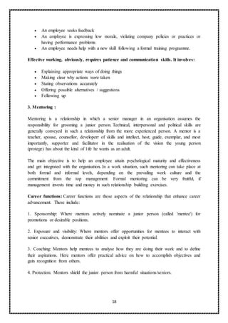 18
 An employee seeks feedback
 An employee is expressing low morale, violating company policies or practices or
having performance problems
 An employee needs help with a new skill following a formal training programme.
Effective working, obviously, requires patience and communication skills. It involves:
 Explaining appropriate ways of doing things
 Making clear why actions were taken
 Stating observations accurately
 Offering possible alternatives / suggestions
 Following up
3. Mentoring :
Mentoring is a relationship in which a senior manager in an organisation assumes the
responsibility for grooming a junior person. Technical, interpersonal and political skills are
generally conveyed in such a relationship from the more experienced person. A mentor is a
teacher, spouse, counsellor, developerr of skills and intellect, host, guide, exemplar, and most
importantly, supporter and facilitator in the realisation of the vision the young person
(protege) has about the kind of 1ife he wants as an adult.
The main objective is to help an employee attain psychological maturity and effectiveness
and get integrated with the organisation. In a work situation, such mentoring can take place at
both formal and informal levels, depending on the prevailing work culture and the
commitment from the top management. Formal mentoring can be very fruitful, if
management invests time and money in such relationship building exercises.
Career functions: Career functions are those aspects of the relationship that enhance career
advancement. These include:
1. Sponsorship: Where mentors actively nominate a junior person (called 'mentee') for
promotions or desirable positions.
2. Exposure and visibility: Where mentors offer opportunities for mentees to interact with
senior executives, demonstrate their abilities and exploit their potential.
3. Coaching: Mentors help mentees to analyse how they are doing their work and to define
their aspirations. Here mentors offer practical advice on how to accomplish objectives and
gain recognition from others.
4. Protection: Mentors shield the junior person from harmful situations/seniors.
 