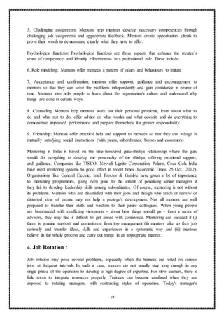 19
5. Challenging assignments: Mentors help mentees develop necessary competencies through
challenging job assignments and appropriate feedback. Mentors create opportunities clients to
prove their worth to demonstrate clearly what they have to offer.
Psychological functions: Psychological functions are those aspects that enhance the mentee’s
sense of competence, and identify effectiveness in a professional role. These include:
6. Role modeling: Mentors offer mentees a pattern of values and behaviours to imitate
7. Acceptance and confirmation: mentors offer support, guidance and encouragement to
mentees so that they can solve the problems independently and gain confidence in course of
time. Mentors also help people to learn about the organisation's culture and understand why
things are done in certain ways.
8. Counseling: Mentors help mentees work out their personal problems, learn about what to
do and what not to do, offer advice on what works and what doesn't, and do everything to
demonstrate improved performance and prepare themselves for greater responsibility.
9. Friendship: Mentors offer practical help and support to mentees so that they can indulge in
mutually satisfying social interactions (with peers, subordinates, bosses and customers)
Mentoring in India is based on the time-honoured guru-shishya relationship where the guru
would do everything to develop the personality of the shishya, offering emotional support,
and guidance. Companies like TISCO, Neyveli Lignite Corporation, Polaris, Coca-Cola India
have used mentoring systems to good effect in recent times (Economic Times, 25 Oct., 2002).
Organisations like General Electric, Intel, Proctor & Gamble have given a lot of importance
to mentoring programmes, going even gone to the extent of penalising senior managers if
they fail to develop leadership skills among subordinates. Of course, mentoring is not without
its problems. Mentors who are dissatisfied with their jobs and though who teach or narrow or
distorted view of events may not help a protege's development. Not all mentors are well
prepared to transfer their skills and wisdom to their junior colleagues. When young people
are bombarded with conflicting viewpoints - about how things should go - from a series of
advisors, they may find it difficult to get ahead with confidence. Mentoring can succeed if (i)
there is genuine support and commitment from top management (ii) mentors take up their job
seriously and transfer ideas, skills and experiences in a systematic way and (iii) mentees
believe in the whole process and carry out things in an appropriate manner.
4. Job Rotation :
Job rotation may pose several problems, especially when the trainees are rolled on various
jobs at frequent intervals. In such a case, trainees do not usually stay long enough in any
single phase of the operation to develop a high degree of expertise. For slow learners, there is
little room to integrate resources properly. Trainees can become confused when they are
exposed to rotating managers, with contrasting styles of operation. Today's manager's
 