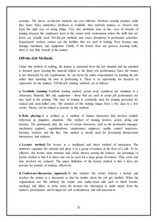 21
activities. The above on-the-job methods are cost effective. Workers actually produce while
they learn. Since immediat.e feedback is available, they motivate trainees to observe and
learn the right way of doing things. Very few problems arise in the· case of transfer of
training because the employees learn in the actual work environment where the skills that are
learnt are actually used. On-the-job methods may cause disruptions in production schedules.
Experienced workers cannot use the facilities that are used in training. Poor learners may
damage machinery and equipment. Finally, if the trainer does not possess teaching skills,
there is very little benefit to the trainee.
Off-the-Job Methods
Under this method of training, the trainee is separated from the job situation and his attention
is focused upon learning the material related to his future job performance. Since the trainee
is not distracted by job requirements, he can focus his entire concentration on learning the job
rather than spending his time in performing it. There is an opportunity for freedom of
expression for the trainees. Off-the-job training methods are as follows:
a. Vestibule training: Vestibule training method, actual work conditions are simulated in a
classroom. Material, files and equipment - those that are used in actual job performance are
also used in the training. This type of training is commonly used for training personnel for
clerical and semi-skilled jobs. The duration of this training ranges from a few days to a few
weeks. Theory can be related to practice in this method.
b. Role playing: It is defined as a method of human interaction that involves realistic
behaviour in imaginary situations. This method of training involves action, doing and
practice. The participants play the role of certain characters, such as the production manager,
mechanical engineer, superintendents, maintenance engineers, quality control inspectors,
foreman, workers and the like. This method is mostly used for developing interpersonal
interactions and relations.
c. Lecture method: The lecture is a traditional and direct method of instruction. The
instructor organizes the material and gives it to a group of trainees in the form of a talk. To be
effective, the lecture must motivate and create interest among the trainees. An advantage of
lecture method is that it is direct and can be used for a large group of trainees. Thus, costs and
time involved are reduced. The major limitation of the lecture method is that it does not
provide for transfer of training effectively.
d. Conference/discussion approach: In this method, the trainer delivers a lecture and
involves the trainee in a discussion so that his doubts about the job get clarified. When big
organisations use this method, the trainer uses audio-visual aids such as black boards,
mockups and slides; in some cases the lectures are videotaped or audio taped. Even the
trainee's presentation can be taped for self confrontation and self-assessment.
 