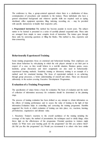 22
The conference is, thus, a group-centered approach where there is a clarification of ideas,
communication of procedures and standards to the trainees. Those individuals who have a
general educational background and whatever specific skills are required such as typing,
shorthand, office equipment operation, filing, indexing, recording, etc. - may be provided
with specific instructions to handle their respective jobs.
e. Programmed instruction: This method has become popular in recent years. The subject
matter to be learned is presented in a series of carefully planned sequential units. These units
are arranged from simple to more complex levels of instruction. The trainee goes through
these units by answering questions or filling the blanks. This method is, thus, expensive and
time-consuming.
Behaviourally Experienced Training
Some training programmes focus on emotional and behavioural learning. Here employees can
learn about behaviour by role-playing in which the role players attempt to act their part in
respect of a case, as they would behave in a real-life situation. Business games, cases,
incidents, group discussions and short assignments are also used in behaviourally-
experienced learning methods. Sensitivity training or laboratory training is an example of a
method used for emotional learning. The focus of experiential methods is on achieving,
through group processes, a better understanding of oneself and others. These are discussed
elaborately in the section covering Executive Development Programmes.
Evaluation of a Training Programme
The specification of values forms a basis for evaluation. The basis of evaluation and the mode
of collection of information necessary for evaluation should be determined at the planning
stage.
The process of training evaluation has been defined as any attempt to obtain information on
the effects of training performance and to assess the value of training in the light of that
information. Evaluation helps in controlling and correcting the training programme. Hamblin
suggested five levels at which evaluation of training can take place, viz., reactions, learning,
job behaviour, organisation and ultimate value.
1. Reactions: Trainee's reactions to the overall usefulness of the training including the
coverage of the topics, the method of presentation, the techniques used to clarify things, often
throw light on the effectiveness of the programme. Potential questions to trainees might
include: (i) What were your learning goals for the programme? (ii) Did you achieve them?
(iii) Did you like this programme? (iv) Would you recommend it to others who have similar
 