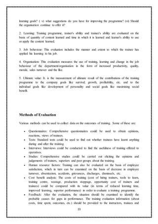 23
learning goals? ( v) what suggestions do you have for improving the programme? (vi) Should
the organisation continue to offer it?
2. Learning: Training programme, trainer's ability and trainee's ability are evaluated on the
basis of quantity of content learned and time in which it is learned and learner's ability to use
or apply the content learned.
3. Job behaviour: This evaluation includes the manner and extent to which the trainee has
applied his learning to his job.
4. Organisation: This evaluation measures the use of training, learning and change in the job
behaviour of the department/organisation in the form of increased productivity, quality,
morale, sales turnover and the like.
5. Ultimate value: It. is the measurement of ultimate result of the contributions of the training
programme to the company goals like survival, growth, profitability, etc. and to the
individual goals like development of personality and social goals like maximising social
benefit.
Methods of Evaluation
Various methods can be used to collect data on the outcomes of training. Some of these are:
 Questionnaires: Comprehensive questionnaires could be used to obtain opinions,
reactions, views of trainees.
 Tests: Standard tests could be used to find out whether trainees have learnt anything
during and after the training.
 Interviews: Interviews could be conducted to find the usefulness of training offered to
operatives.
 Studies: Comprehensive studies could be carried out eliciting the opinions and
judgements of trainers, superiors and peer groups about the training.
 Human resource factors: Training can also be evaluated on the basis of employee
satisfaction, which in turn can be examined on the basis of decrease in employee
turnover, absenteeism, accidents, grievances, discharges, dismissals, etc.
 Cost benefit analysis: The costs of training (cost of hiring trainers, tools to learn,
training centre, wastage, production stoppage, opportunity cost of trainers and
trainees) could be compared with its value (in terms of reduced learning time,
improved learning, superior performance) in order to evaluate a training programme.
 Feedback: After the evaluation, the situation should be examined to identify the
probable causes for gaps in performance. The training evaluation information (about
costs, time spent, outcomes, etc.) should be provided to the instructors, trainees and
 