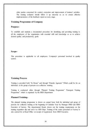 24
other parties concerned for control, correction and improvement of trainees' activities.
The training evaluator should follow it up sincerely so as to ensure effective
implementation of the feedback report at every stage.
Training Programme of Company
Purpose-
To establish and maintain a documented procedure for identifying and providing training to
all the employees of the organization with essential skill and knowledge so as to achieve
desired quality and productivity goals.
Scope-
This procedure is applicable to all employees. Company's personnel involved in quality
system.
Training Process
Training is provided both “In House” and through “Outside Agencies” Which could be for an
individual or for group of persons as a collective training.
Training is conducted either through “Planned Training Programme” “Emergent Training
Programme” which is organized by the HRD Department
Planned Training-
The planned training programme is drawn on annual basis both for individual and group of
persons for collective training at the beginning of Calendar Year by Manager HRD and HRD
Executive of factory. The departmental Heads drawn out the training requirements on the
training requisition slip and sent it to HID Dept. Training of the senior personnel at Factory Is
also catered for at Head Office on receipt of requirement from HRD Executive.
 