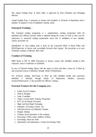 25
The annual Training Prog. at Head office is approved by from Chairman cum Managing
Director.
Annual training Prog. is prepared on format and circulated to all heads of department and is
updated. If required in case of additional training needs.
Emergent Training –
The Emergent training programme is a supplementary training programme both for
individual and collective persons which is imparted during the course of work to take care for
unforeseen or uncatered training requirements arisen due to installation of new machine,
system, procedure etc.
Identification of such training need is done by the concerned HOD at Head Office and
HOD/Supervisor at factory and accordingly forwards their request. The procedure as in case
of planned training is followed there after.
Conduct of Training
HRD Head at HO & HRD (Executive) at factory ensures that identified training in their
respective areas is conducted as scheduled.
In case of External training, liaison with the agency is done and dates, venue etc. is fixed up
and concerned person is intimated through Heads of Department.
For In-House training, date/Venue is fixed up with identified faculty and concerned
individual is informed through Heads of Department. Besides, necessary
resource/infrastructure is also provided for effective training.
External Trainers for the Company are:
 Father Son & Company
 Skill & Thoughts
 Logic Consultant
 Topics covered under Training Programme
 EFT Act & Scheme Provisions
 Rigid and Semi Rigid Packaging
 Principles of Contract Labour Act
 Self-motivational & Attitudinal Seminar
 Organic farming
 Training about operations in the company.
 Processing of Rice (value addition In Rice)
 Knowledge about rice trade
 Operational and maintenance of dryer & Cleaning Plant
 