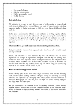 26
 Silo storage Techniques
 Scientific Instrumentation
 Finished goods quality control
 Trouble shooting
Job satisfaction
Job satisfaction is in regard to one's feeling or state of mind regarding the nature of their
work. It can be influenced by a variety of factors e.g.: quality of one's relationships with there
supervisor, quality of physical environment in which they work, degree of fulfillment in there
work etc.
Locke gives a comprehensive definition of job satisfaction as involving cognitive, effective
and evaluative reactions or attitudes and states it is "a pleasurable or positive emotional state
resulting from the appraisal of one's job or job experience." Job satisfaction is a result of
employees' perception of how well their job provides those things that are viewed as
important.
There are three generally accepted dimensions to job satisfaction.
First, job satisfaction is an emotional response to a job situation, as such it cannot be seen; it
can only be inferred.
Second, job satisfaction is often determined by how well outcomes meet or exceed
expectations. For example if organizational participants feel that they are working more
harder than others in the department but are receiving fewer rewards, they will probably have
a negative attitude toward the work, the boss or the coworkers. They will be dissatisfied. On
the other hand, if they feel they are being treated very well and are being paid equitably, they
are likely to have a positive attitude toward the job.
Factors determining job satisfaction
Factors affecting jobs are the main factors of job satisfaction, which may be challenging
work, reward systems, working conditions, colleagues, learning and personality. Skill variety
autonomy and significance are challenging tasks, which provide maximum satisfaction to
employees. Many people feel bored if a job is too simple and routine, but many employees
also enjoy simple and routine jobs.
The job characteristics are important factors for providing satisfaction. Reward systems,
equitable rewards, equal pay for equal work, promotion avenues, etc are satisfaction factors.
Money is important to employees having unfulfilled basic needs, i.e. they require more award
and recognition.
 