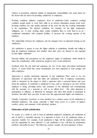 27
Fairness in promotion, unbiased attitude of management, responsibilities and social status are
the factors that are said to be providing satisfaction to employees.
Working conditions influence employee's level of satisfaction. Under conducive working
condition, people prefer to work hard while in an adverse atmosphere people avoid work.
Working condition not only include physicals of the work but also the working relationships
in the organization. The physical conditions, for example, are the light, temperature,
willingness, etc. A clerk working under routine conditions likes to work hard in an air -
conditioned atmosphere with computer facilities. It increases the working capacity of the
employee.
The relationships between the employees and the managers have an important bearing on job
satisfaction.
Job satisfaction is greater in case the higher authority is sympathetic, friendly and willing to
help the employees. Employees feel satisfied when their views are listened to and regarded
by their higher authorities
Personal attitude and perceptions are the employees' angles of satisfaction, which should be
taken into consideration while motivating people to arrive at job satisfaction
Feedback from the job itself and autonomy are two of the major job-related motivational
factors. A recent found that career development was most important to both younger and
older employees.
Supervision is another moderately important of job satisfaction. There seem to be two
dimensions of supervisory style that affect job satisfaction. One is employee centeredness,
which is measured by the degree to which a supervisor takes a personal interest and cares
about the employee. It commonly is manifested in ways such as checking to see how well the
employee is doing, providing advice and assistance to the individual, and communicating
with the associate on a personal as well as an official level . The other dimension is
participation or influence, as illustrated by managers who allow their people to participate in
decisions that affect their own jobs. In most case, this approach leads higher job satisfaction.
Friendly, cooperative coworkers or team members are a modest source of job satisfaction to
individual employees. The group, especially a "tight" team, serves as a source of support,
comfort, advice, and assistance to the individual member.
Outcomes of job satisfaction
To society as a whole as well as from an individual employee's standpoint, job satisfaction in
and of itself is a desirable outcome. It is important to know, if at all, satisfaction relates to
outcomes variable. For example, if job satisfaction is high, will the employee perform better
and the organization be more effective? I f job satisfaction is low, will there be performance
problems and ineffectiveness? The following sections examine the most important of these.
 