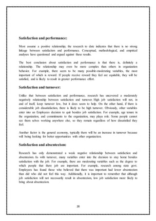 28
Satisfaction and performance:
Most assume a positive relationship; the research to date indicates that there is no strong
linkage between satisfaction and performance. Conceptual, methodological, and empirical
analyses have questioned and argued against these results.
The best conclusion about satisfaction and performance is that there is, definitely a
relationship. The relationship may even be more complex than others in organization
behavior. For example, there seem to be many possible-moderating variables, the most
important of which is reward. If people receive reward they feel are equitable, they will be
satisfied, and is likely to result in greater performance effort.
Satisfaction and turnover:
Unlike that between satisfaction and performance, research has uncovered a moderately
negatively relationship between satisfaction and turnover. High job satisfaction will not, in
and of itself, keep turnover low, but it does seem to help. On the other hand, if there is
considerable job dissatisfaction, there is likely to be high turnover. Obviously, other variables
enter into an Employees decision to quit besides job satisfaction. For example, age tenure in
the organization, and commitments to the organization, may playa role. Some people cannot
see them selves working anywhere else, so they remain regardless of how dissatisfied they
feel.
Another factor is the general economy, typically there will be an increase in turnover because
will being looking for better opportunities with other organization.
Satisfaction and absenteeism:
Research has only demonstrated a weak negative relationship between satisfaction and
absenteeism. As with turnover, many variables enter into the decision to stay home besides
satisfaction with the job. For example, there are moderating variables such as the degree to
which people that there job are important. For example, research among state govt.
Employees has found those who believed that there was important had lower absenteeism
than did who did not feel this way. Additionally, it is important to remember that although
job satisfaction will not necessarily result in absenteeism, low job satisfaction more likely to
bring about absenteeism.
 