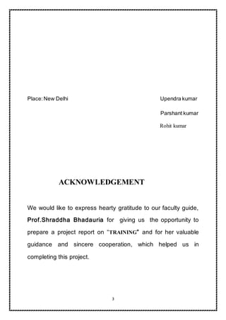 3
Place:New Delhi Upendra kumar
Parshant kumar
Rohit kumar
ACKNOWLEDGEMENT
We would like to express hearty gratitude to our faculty guide,
Prof.Shraddha Bhadauria for giving us the opportunity to
prepare a project report on “TRAINING” and for her valuable
guidance and sincere cooperation, which helped us in
completing this project.
 