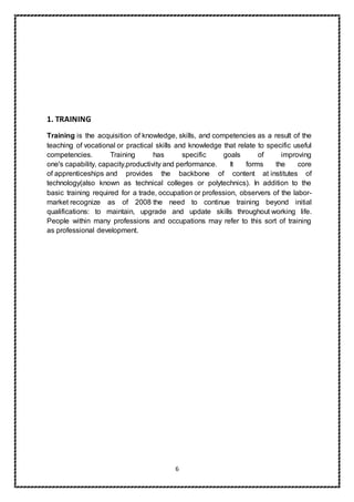 6
1. TRAINING
Training is the acquisition of knowledge, skills, and competencies as a result of the
teaching of vocational or practical skills and knowledge that relate to specific useful
competencies. Training has specific goals of improving
one's capability, capacity,productivity and performance. It forms the core
of apprenticeships and provides the backbone of content at institutes of
technology(also known as technical colleges or polytechnics). In addition to the
basic training required for a trade, occupation or profession, observers of the labor-
market recognize as of 2008 the need to continue training beyond initial
qualifications: to maintain, upgrade and update skills throughout working life.
People within many professions and occupations may refer to this sort of training
as professional development.
 
