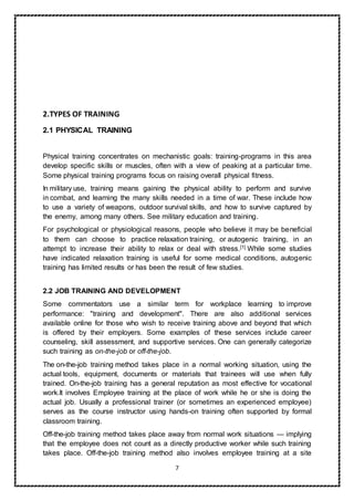 7
2.TYPES OF TRAINING
2.1 PHYSICAL TRAINING
Physical training concentrates on mechanistic goals: training-programs in this area
develop specific skills or muscles, often with a view of peaking at a particular time.
Some physical training programs focus on raising overall physical fitness.
In military use, training means gaining the physical ability to perform and survive
in combat, and learning the many skills needed in a time of war. These include how
to use a variety of weapons, outdoor survival skills, and how to survive captured by
the enemy, among many others. See military education and training.
For psychological or physiological reasons, people who believe it may be beneficial
to them can choose to practice relaxation training, or autogenic training, in an
attempt to increase their ability to relax or deal with stress.[1] While some studies
have indicated relaxation training is useful for some medical conditions, autogenic
training has limited results or has been the result of few studies.
2.2 JOB TRAINING AND DEVELOPMENT
Some commentators use a similar term for workplace learning to improve
performance: "training and development". There are also additional services
available online for those who wish to receive training above and beyond that which
is offered by their employers. Some examples of these services include career
counseling, skill assessment, and supportive services. One can generally categorize
such training as on-the-job or off-the-job.
The on-the-job training method takes place in a normal working situation, using the
actual tools, equipment, documents or materials that trainees will use when fully
trained. On-the-job training has a general reputation as most effective for vocational
work.It involves Employee training at the place of work while he or she is doing the
actual job. Usually a professional trainer (or sometimes an experienced employee)
serves as the course instructor using hands-on training often supported by formal
classroom training.
Off-the-job training method takes place away from normal work situations — implying
that the employee does not count as a directly productive worker while such training
takes place. Off-the-job training method also involves employee training at a site
 